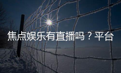焦点娱乐有直播吗？平台真人直播游戏全解析
