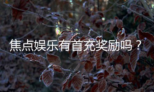 焦点娱乐有首充奖励吗?新人首充福利详解与领取攻略