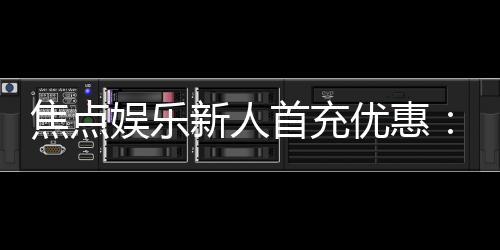 焦点娱乐新人首充优惠：注册即享高额返利与独家礼包