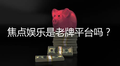 焦点娱乐是老牌平台吗？资深玩家揭秘其发展历程与行业地位
