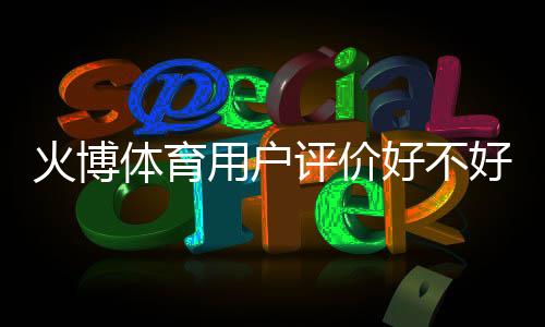 火博体育用户评价好不好:体育迷的真实反馈