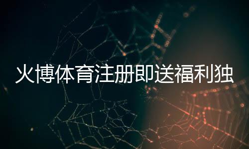 火博体育注册即送福利独享体育投注乐趣!