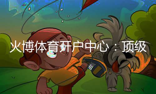 火博体育开户中心：顶级娱乐体验等你来挑战