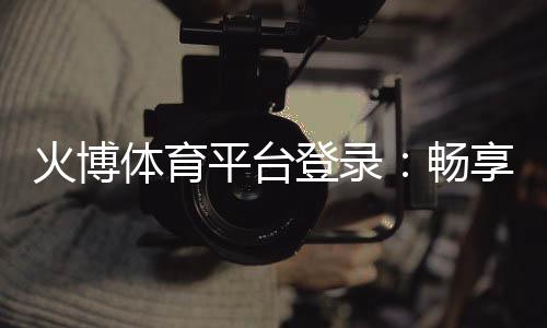 火博体育平台登录:畅享刺激赛事体验