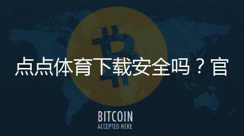 点点体育下载安全吗？官方渠道、隐私风险与安装防护全面解析