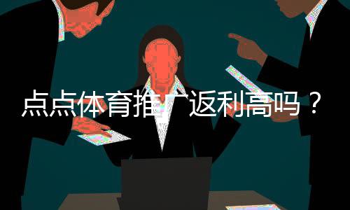 点点体育推广返利高吗？返利比例、结算方式与收益实测解析