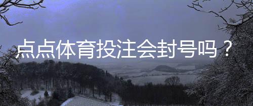 点点体育投注会封号吗？封号原因、官方规则与防封实用攻略