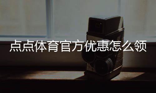 点点体育官方优惠怎么领？最新优惠汇总、领取方法与使用攻略