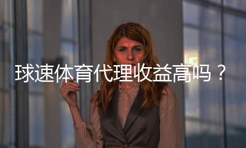 球速体育代理收益高吗？深度解析代理模式与赚钱潜力