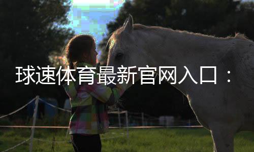 球速体育最新官网入口：快速注册指南与独家优惠活动