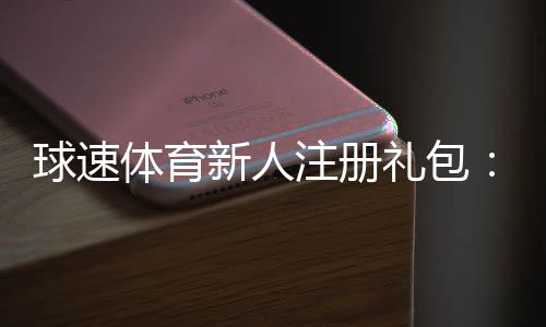 球速体育新人注册礼包：首存豪礼与专属优惠一览