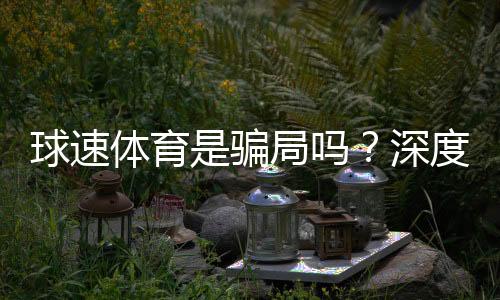 球速体育是骗局吗？深度解析其真实性与玩家体验