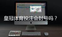皇冠体育投注会封号吗？封号原因、预防方法与申诉攻略一次看懂