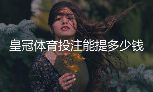 皇冠体育投注能提多少钱？最新提现额度、到账时效与手续费全面解析