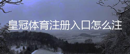 皇冠体育注册入口怎么注册?2026最新图文步骤与安全注意事项