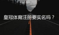皇冠体育注册要实名吗?实名认证流程、注意事项与隐私安全全解析
