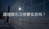 盛煌娱乐注册要实名吗？实名认证流程与注意事项详解