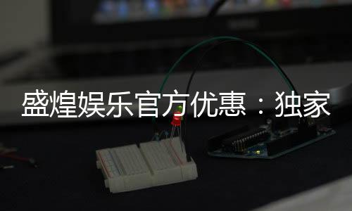 盛煌娱乐官方优惠:独家福利与高额返水等你来拿