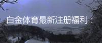 白金体育最新注册福利:尽享丰厚优惠!