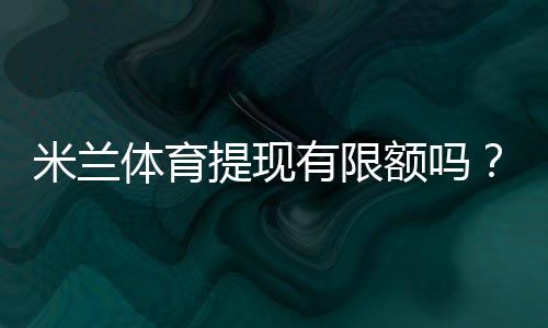 米兰体育提现有限额吗？提现限额、手续费与到账时间一文看懂