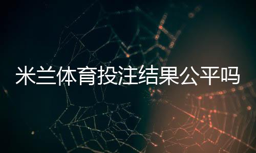 米兰体育投注结果公平吗?公正性真相与识别技巧全解析