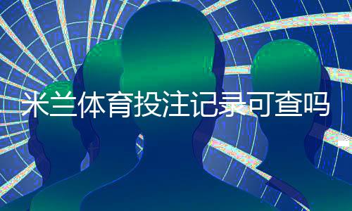 米兰体育投注记录可查吗？查询方法、注意事项与隐私保护全解析