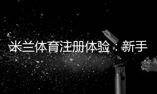 米兰体育注册体验:新手注册流程、账号验证与常见问题全解析