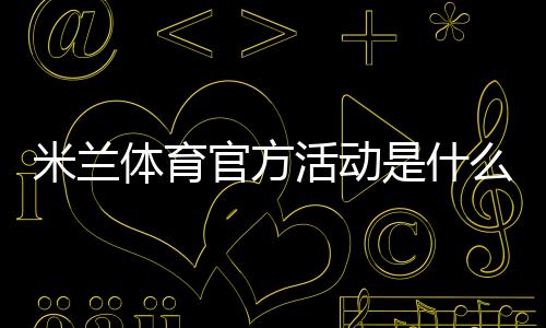 米兰体育官方活动是什么？最新优惠、参与方式与注意事项一文解析