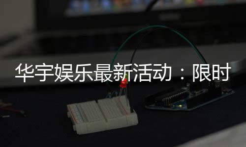 华宇娱乐最新活动：限时豪礼大放送新老会员同享福利