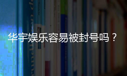 华宇娱乐容易被封号吗?揭秘账号安全与防封技巧