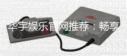 华宇娱乐官网推荐：畅享顶级棋牌与电子游艺的完美体验