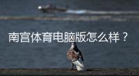 南宫体育电脑版怎么样？安装体验、功能亮点与安全性全面评测