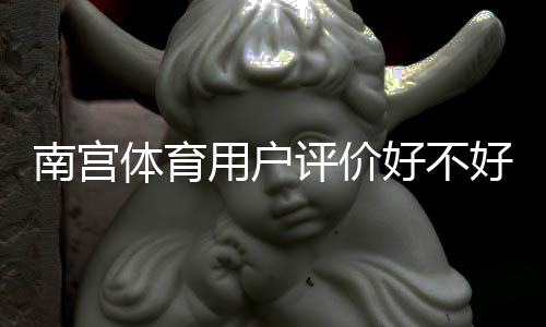 南宫体育用户评价好不好？真实口碑、优缺点与安全性全面解析