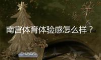 南宫体育体验感怎么样?真实用户测评、功能优缺点与快速上手指南