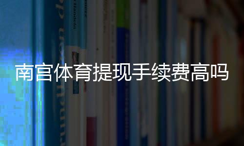 南宫体育提现手续费高吗？收费标准、到账时间与省手续费实用攻略