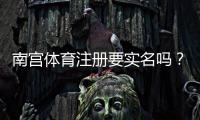 南宫体育注册要实名吗?新手必看实名验证流程与注意事项