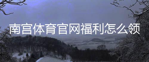 南宫体育官网福利怎么领？新用户注册、签到与充值优惠全攻略