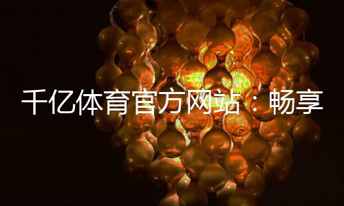 千亿体育官方网站：畅享精彩体育娱乐！