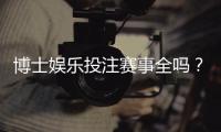 博士娱乐投注赛事全吗？资深玩家解析平台赛事覆盖与特色