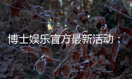 博士娱乐官方最新活动:限时福利与独家优惠等你来拿