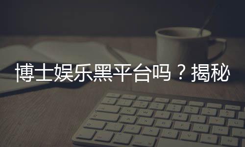 博士娱乐黑平台吗？揭秘其真伪与玩家避坑指南