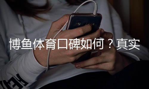 博鱼体育口碑如何？真实用户评价与平台信誉全面分析