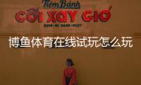 博鱼体育在线试玩怎么玩？新手注册、免费体验流程与安全注意事项