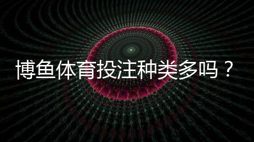 博鱼体育投注种类多吗?一文看懂平台所有投注玩法与选择技巧