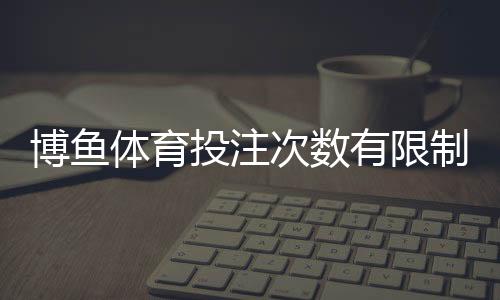 博鱼体育投注次数有限制吗？投注频率、额度与限制规则全面解析