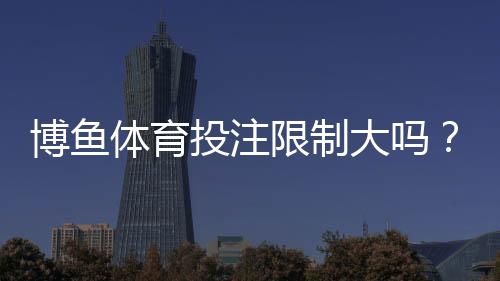 博鱼体育投注限制大吗?常见限制、原因与合规建议一次看懂