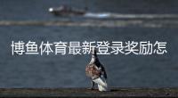 博鱼体育最新登录奖励怎么领?新手领取步骤、活动规则与注意事项详解
