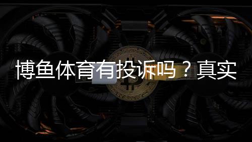博鱼体育有投诉吗？真实投诉案例、官方处理与用户维权全攻略