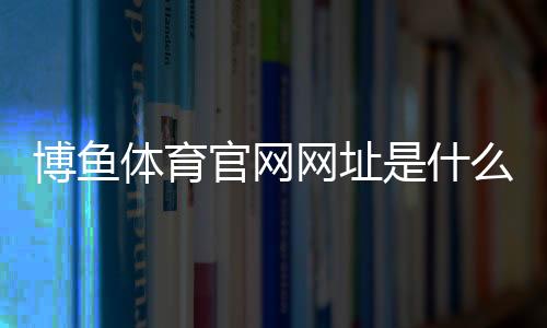 博鱼体育官网网址是什么？官网入口、注册与安全使用全攻略