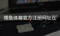 博鱼体育官方注册网址在哪里？官网入口、安全登录与注册详细教程